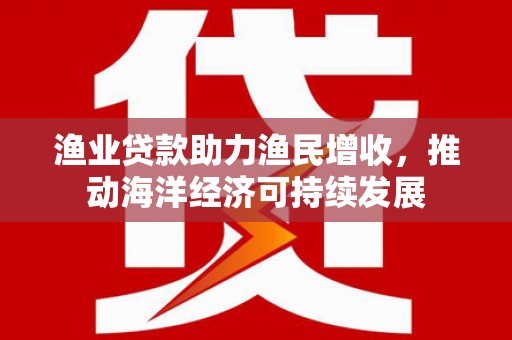 德阳渔业贷款助力渔民增收，推动海洋经济可持续发展